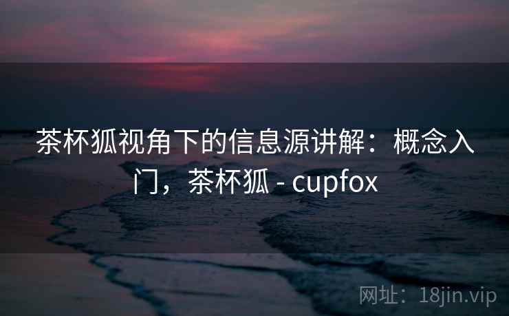 茶杯狐视角下的信息源讲解：概念入门，茶杯狐 - cupfox