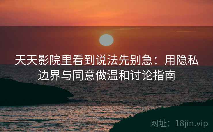 天天影院里看到说法先别急：用隐私边界与同意做温和讨论指南