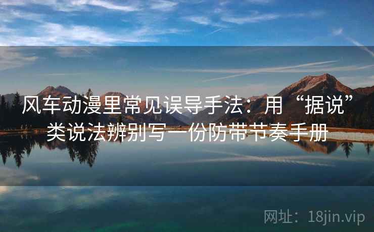 风车动漫里常见误导手法：用“据说”类说法辨别写一份防带节奏手册