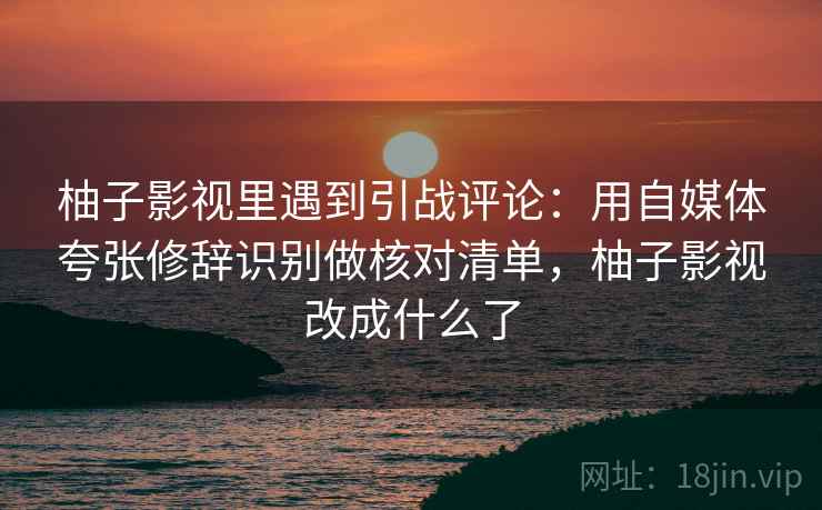 柚子影视里遇到引战评论：用自媒体夸张修辞识别做核对清单，柚子影视改成什么了
