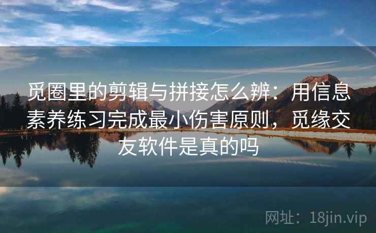 觅圈里的剪辑与拼接怎么辨：用信息素养练习完成最小伤害原则，觅缘交友软件是真的吗
