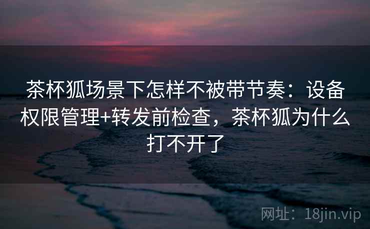 茶杯狐场景下怎样不被带节奏：设备权限管理+转发前检查，茶杯狐为什么打不开了