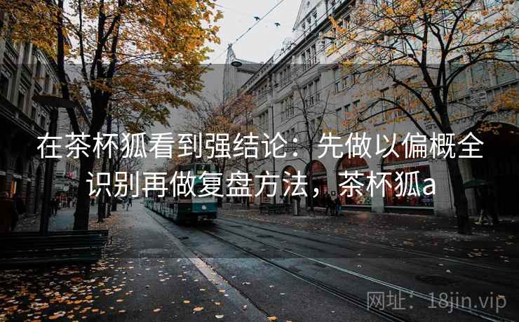 在茶杯狐看到强结论：先做以偏概全识别再做复盘方法，茶杯狐a