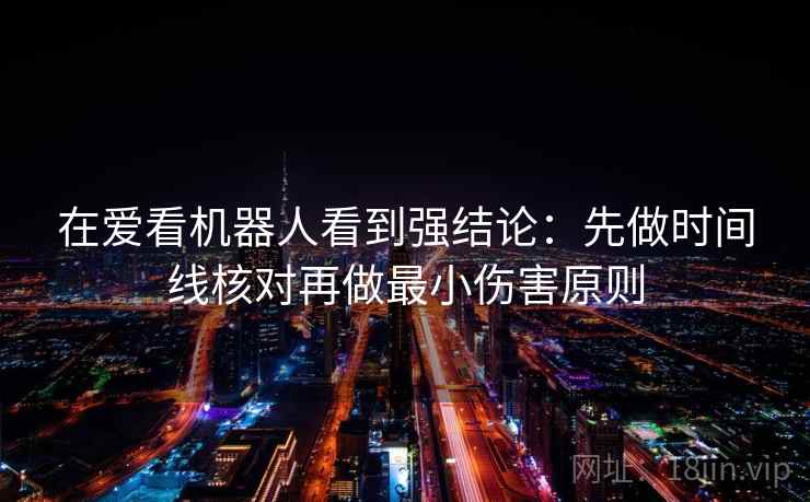 在爱看机器人看到强结论：先做时间线核对再做最小伤害原则