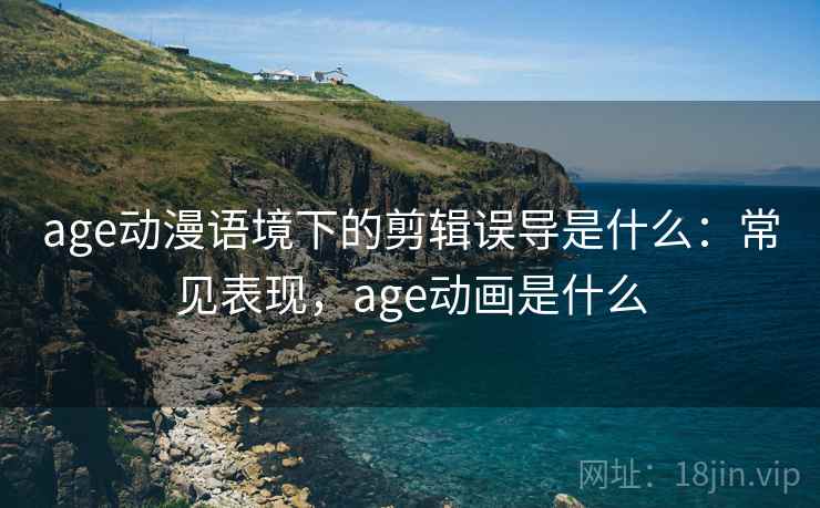 age动漫语境下的剪辑误导是什么：常见表现，age动画是什么