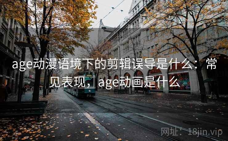age动漫语境下的剪辑误导是什么：常见表现，age动画是什么
