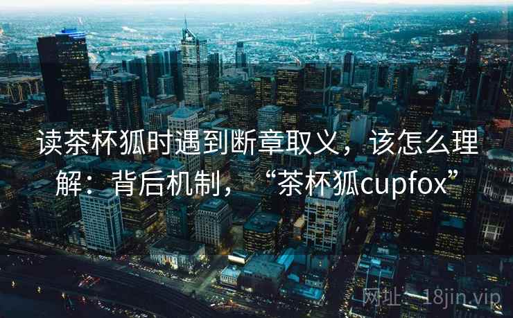读茶杯狐时遇到断章取义，该怎么理解：背后机制，“茶杯狐cupfox”