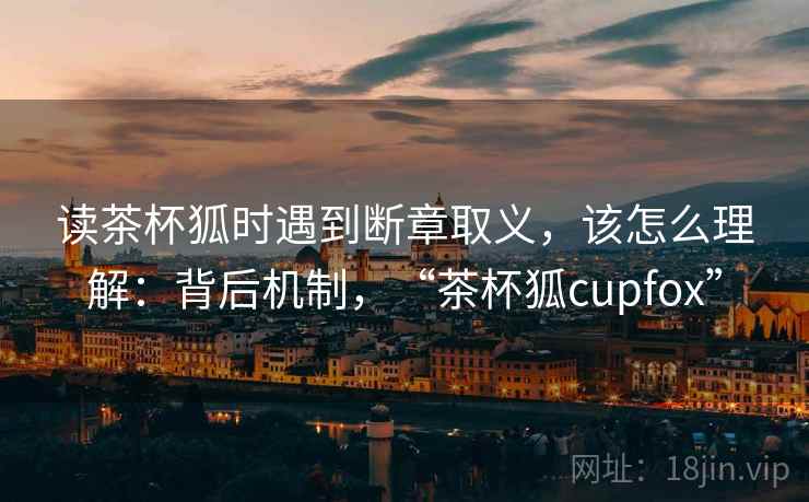 读茶杯狐时遇到断章取义，该怎么理解：背后机制，“茶杯狐cupfox”