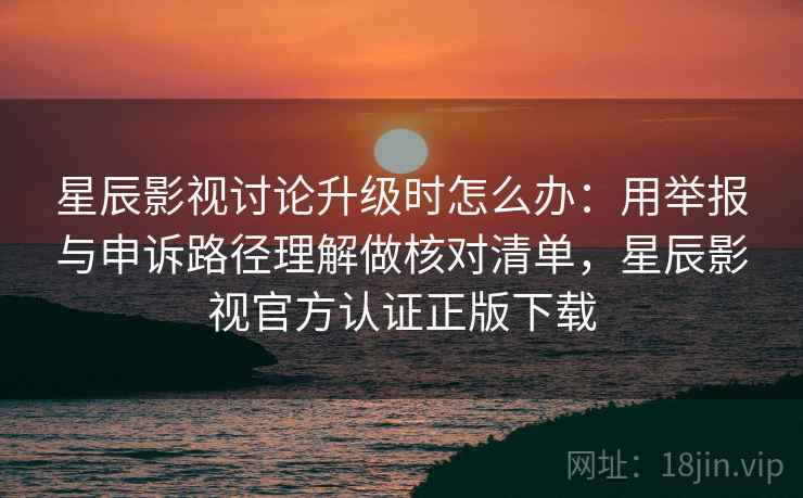 星辰影视讨论升级时怎么办：用举报与申诉路径理解做核对清单，星辰影视官方认证正版下载