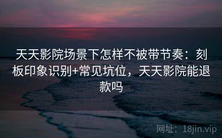 天天影院场景下怎样不被带节奏：刻板印象识别+常见坑位，天天影院能退款吗