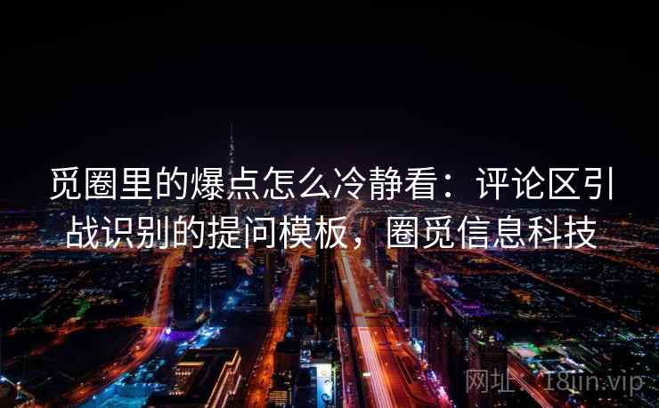 觅圈里的爆点怎么冷静看：评论区引战识别的提问模板，圈觅信息科技