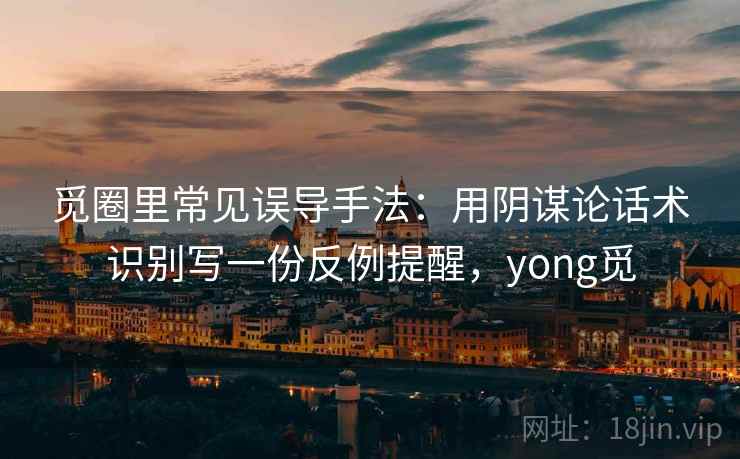 觅圈里常见误导手法：用阴谋论话术识别写一份反例提醒，yong觅
