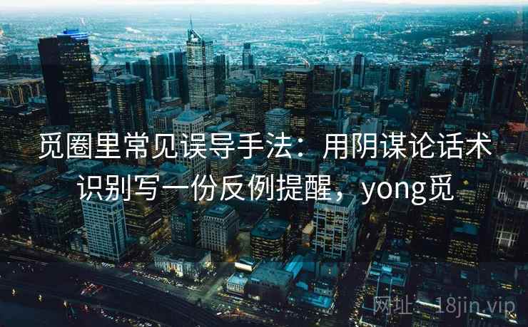 觅圈里常见误导手法：用阴谋论话术识别写一份反例提醒，yong觅