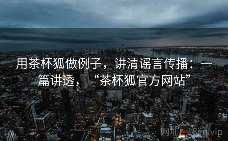 用茶杯狐做例子，讲清谣言传播：一篇讲透，“茶杯狐官方网站”
