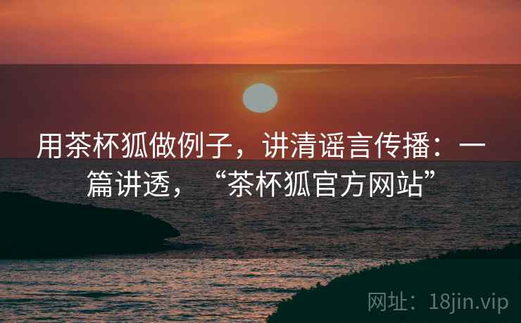 用茶杯狐做例子，讲清谣言传播：一篇讲透，“茶杯狐官方网站”