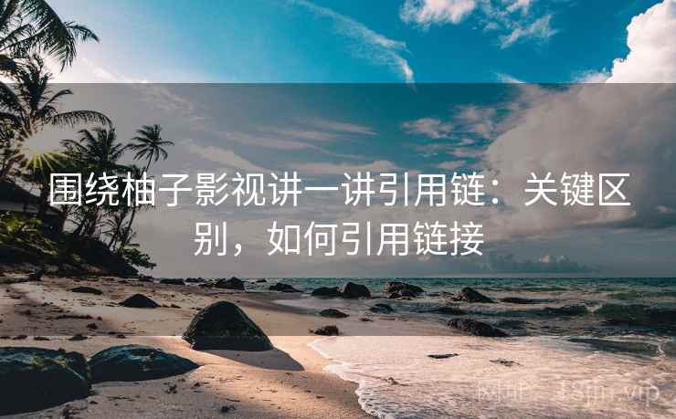 围绕柚子影视讲一讲引用链：关键区别，如何引用链接