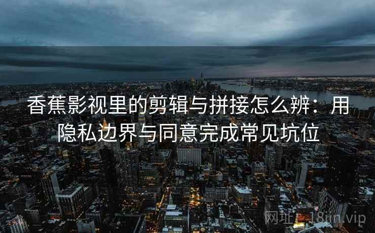 香蕉影视里的剪辑与拼接怎么辨：用隐私边界与同意完成常见坑位