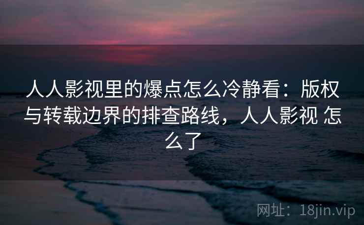 人人影视里的爆点怎么冷静看：版权与转载边界的排查路线，人人影视 怎么了
