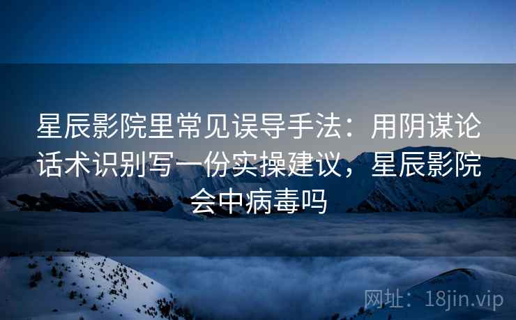 星辰影院里常见误导手法：用阴谋论话术识别写一份实操建议，星辰影院会中病毒吗
