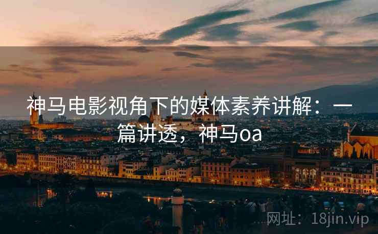 神马电影视角下的媒体素养讲解:一篇讲透,神马oa 神马电影视角下的媒体素养讲解:一篇讲透,神马oa