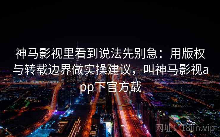 神马影视里看到说法先别急：用版权与转载边界做实操建议，叫神马影视app下官方载
