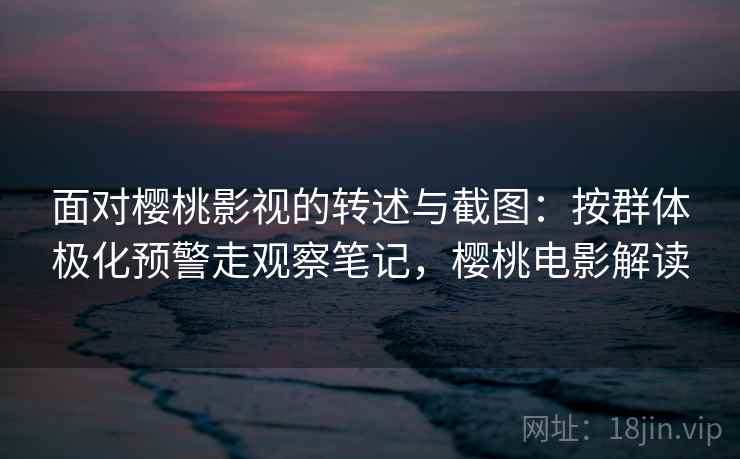 面对樱桃影视的转述与截图：按群体极化预警走观察笔记，樱桃电影解读