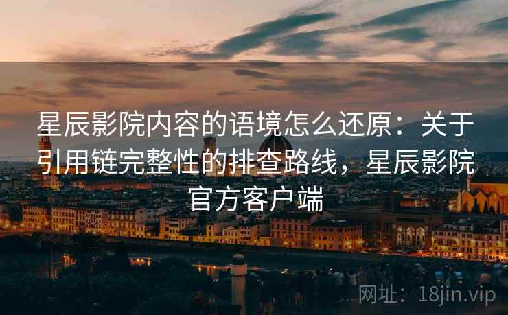 星辰影院内容的语境怎么还原:关于引用链完整性的排查路线,星辰影院官方客户端 星辰影院内容的语境怎么还原:关于引用链完整性的排查路线,星辰影院官方客户端