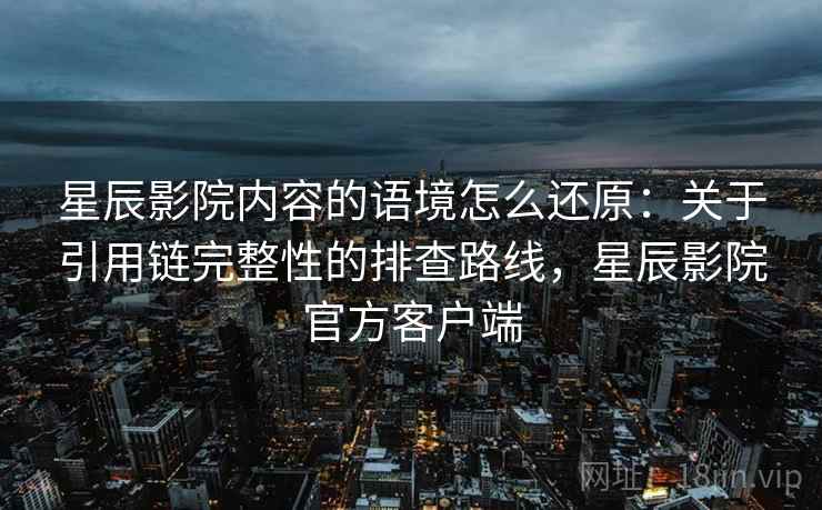 星辰影院内容的语境怎么还原:关于引用链完整性的排查路线,星辰影院官方客户端 星辰影院内容的语境怎么还原:关于引用链完整性的排查路线,星辰影院官方客户端