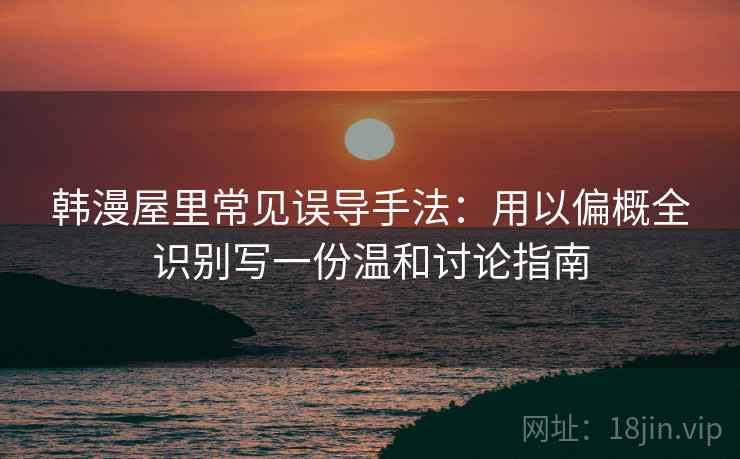 韩漫屋里常见误导手法：用以偏概全识别写一份温和讨论指南