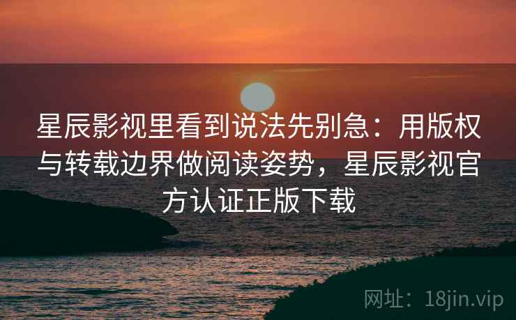 星辰影视里看到说法先别急：用版权与转载边界做阅读姿势，星辰影视官方认证正版下载