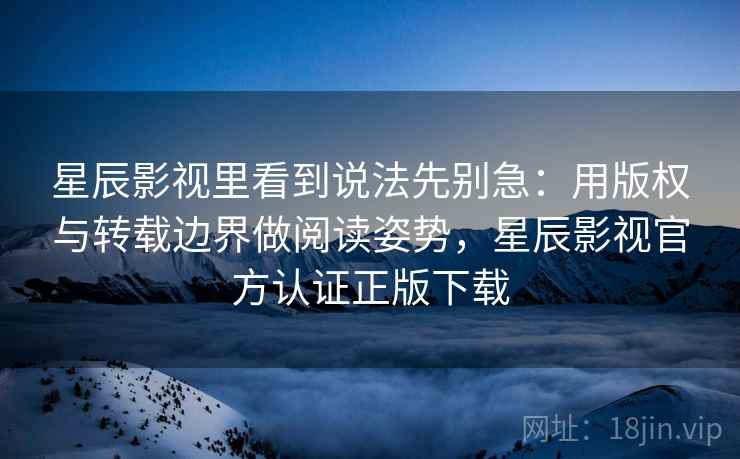 星辰影视里看到说法先别急:用版权与转载边界做阅读姿势,星辰影视官方认证正版下载 星辰影视里看到说法先别急:用版权与转载边界做阅读姿势,星辰影视官方认证正版下载