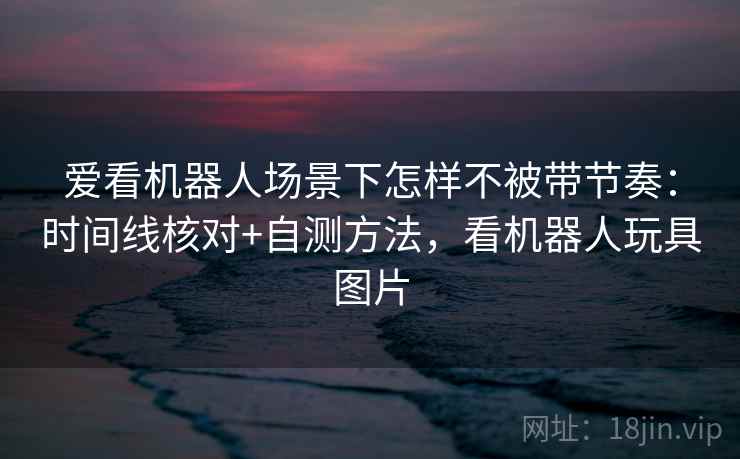 爱看机器人场景下怎样不被带节奏：时间线核对+自测方法，看机器人玩具图片