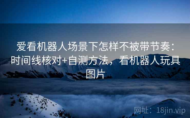 爱看机器人场景下怎样不被带节奏:时间线核对+自测方法,看机器人玩具图片 爱看机器人场景下怎样不被带节奏:时间线核对+自测方法,看机器人玩具图片