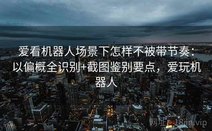 爱看机器人场景下怎样不被带节奏：以偏概全识别+截图鉴别要点，爱玩机器人
