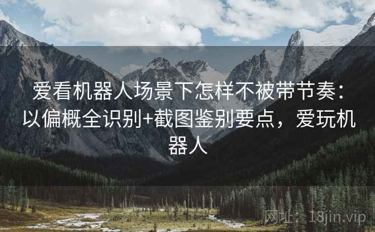 爱看机器人场景下怎样不被带节奏：以偏概全识别+截图鉴别要点，爱玩机器人