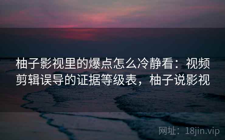 柚子影视里的爆点怎么冷静看：视频剪辑误导的证据等级表，柚子说影视