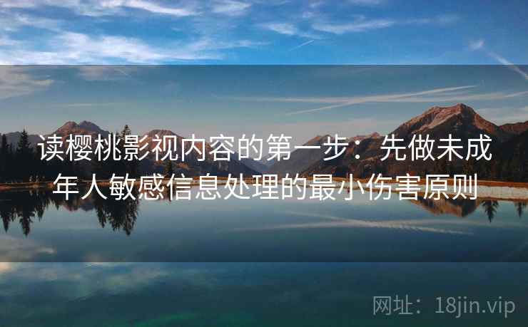读樱桃影视内容的第一步:先做未成年人敏感信息处理的最小伤害原则 读樱桃影视内容的第一步:先做未成年人敏感信息处理的最小伤害原则