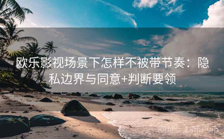 欧乐影视场景下怎样不被带节奏:隐私边界与同意+判断要领 欧乐影视场景下怎样不被带节奏:隐私边界与同意+判断要领