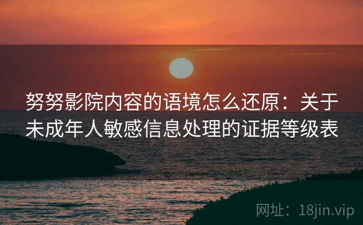 努努影院内容的语境怎么还原:关于未成年人敏感信息处理的证据等级表 努努影院内容的语境怎么还原:关于未成年人敏感信息处理的证据等级表