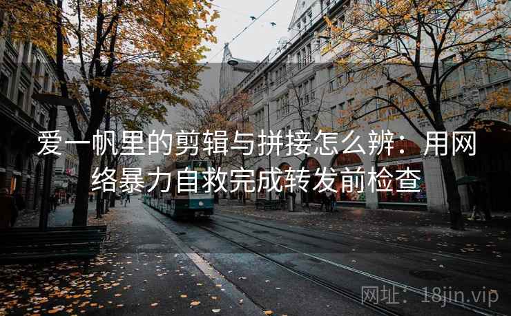 爱一帆里的剪辑与拼接怎么辨：用网络暴力自救完成转发前检查