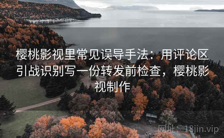 樱桃影视里常见误导手法:用评论区引战识别写一份转发前检查,樱桃影视制作 樱桃影视里常见误导手法:用评论区引战识别写一份转发前检查,樱桃影视制作