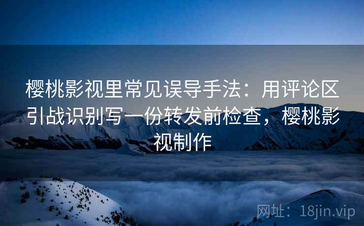 樱桃影视里常见误导手法：用评论区引战识别写一份转发前检查，樱桃影视制作