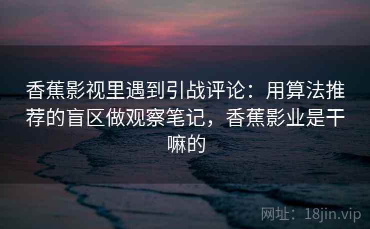香蕉影视里遇到引战评论：用算法推荐的盲区做观察笔记，香蕉影业是干嘛的