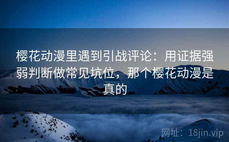 樱花动漫里遇到引战评论:用证据强弱判断做常见坑位,那个樱花动漫是真的 樱花动漫里遇到引战评论:用证据强弱判断做常见坑位,那个樱花动漫是真的