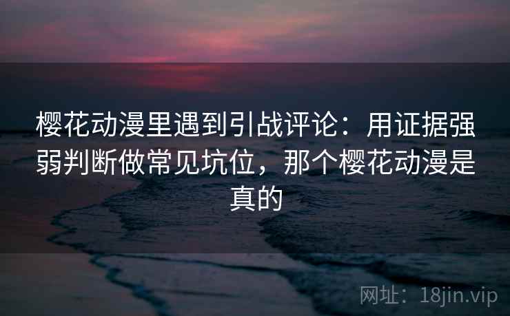 樱花动漫里遇到引战评论:用证据强弱判断做常见坑位,那个樱花动漫是真的 樱花动漫里遇到引战评论:用证据强弱判断做常见坑位,那个樱花动漫是真的