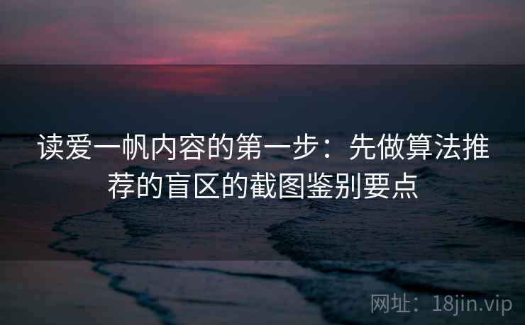 读爱一帆内容的第一步：先做算法推荐的盲区的截图鉴别要点