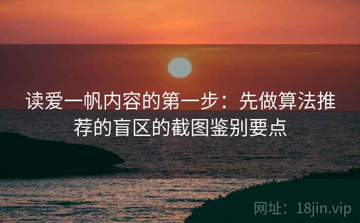 读爱一帆内容的第一步：先做算法推荐的盲区的截图鉴别要点