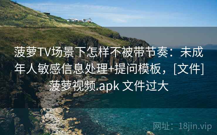菠萝TV场景下怎样不被带节奏：未成年人敏感信息处理+提问模板，[文件]菠萝视频.apk 文件过大