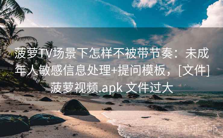菠萝TV场景下怎样不被带节奏：未成年人敏感信息处理+提问模板，[文件]菠萝视频.apk 文件过大