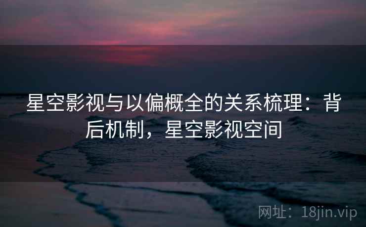 星空影视与以偏概全的关系梳理：背后机制，星空影视空间
